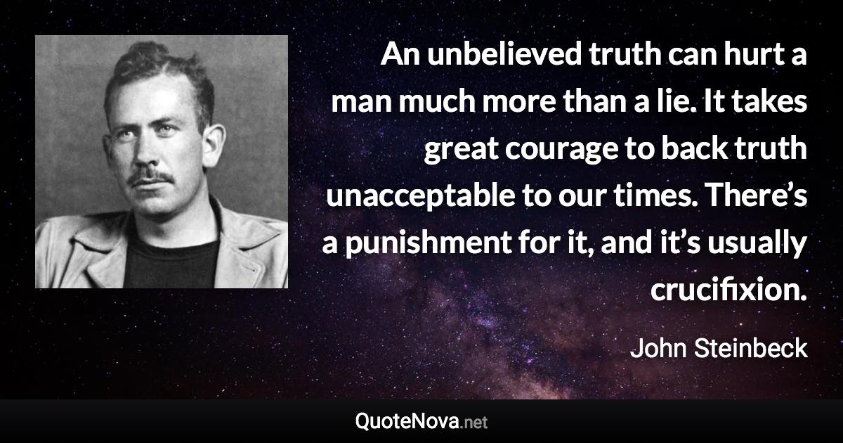 An unbelieved truth can hurt a man much more than a lie. It takes great courage to back truth unacceptable to our times. There’s a punishment for it, and it’s usually crucifixion. - John Steinbeck quote