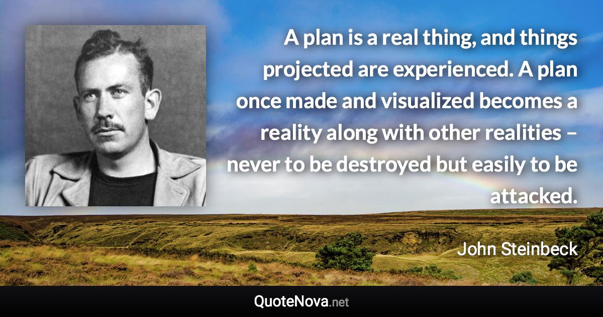 A plan is a real thing, and things projected are experienced. A plan once made and visualized becomes a reality along with other realities – never to be destroyed but easily to be attacked. - John Steinbeck quote