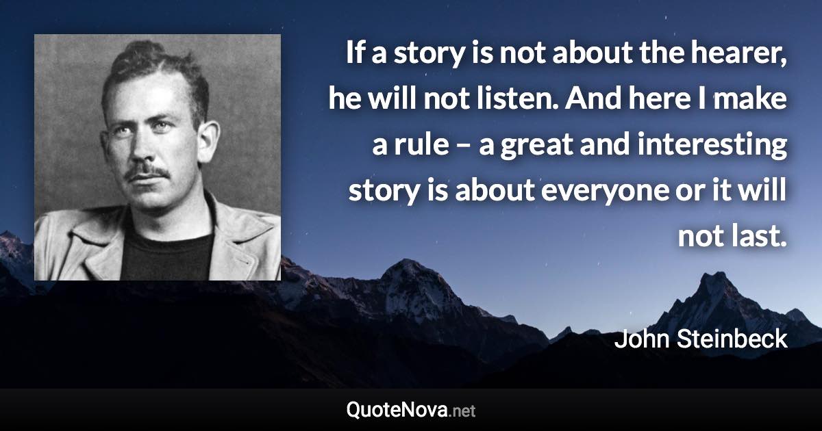 If a story is not about the hearer, he will not listen. And here I make a rule – a great and interesting story is about everyone or it will not last. - John Steinbeck quote