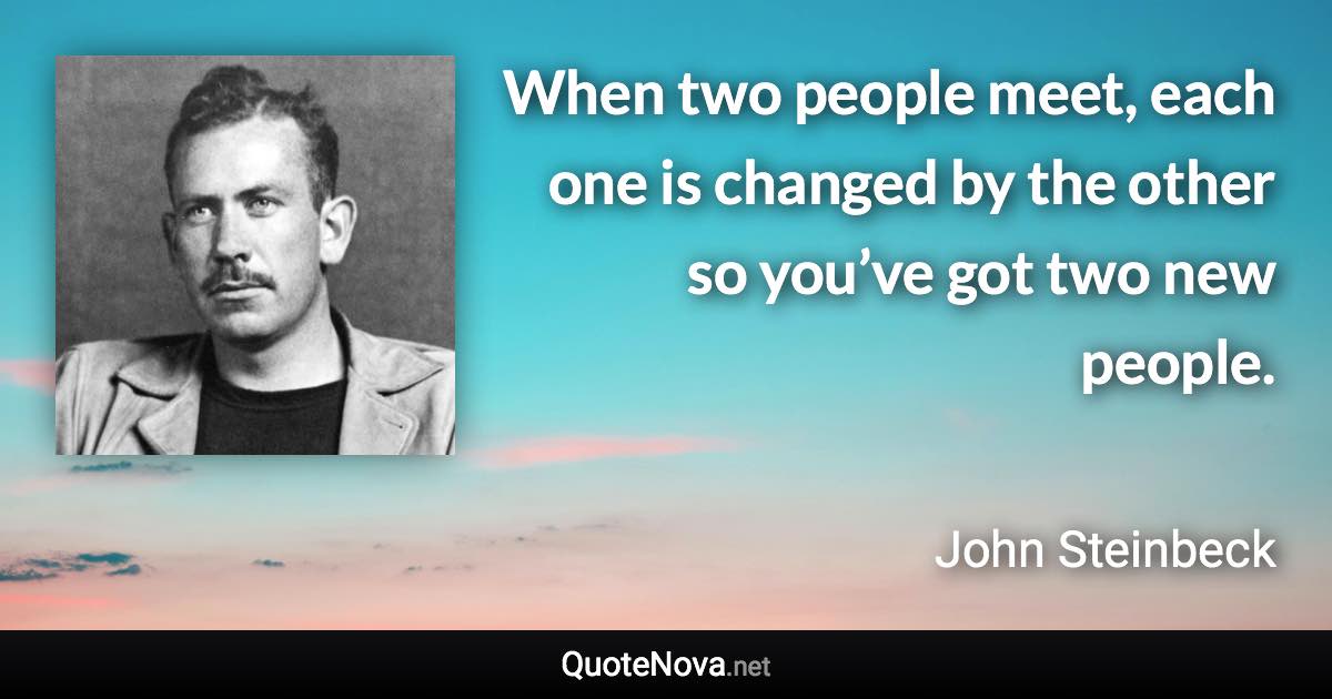 When two people meet, each one is changed by the other so you’ve got two new people. - John Steinbeck quote