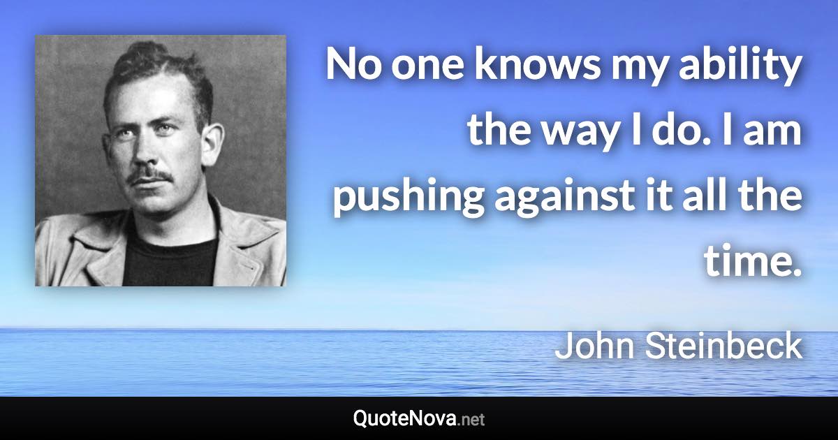 No one knows my ability the way I do. I am pushing against it all the time. - John Steinbeck quote