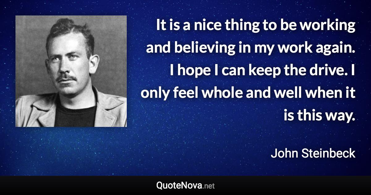 It is a nice thing to be working and believing in my work again. I hope I can keep the drive. I only feel whole and well when it is this way. - John Steinbeck quote