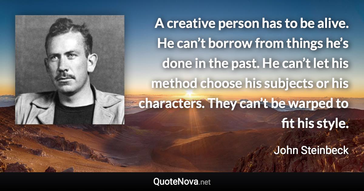 A creative person has to be alive. He can’t borrow from things he’s done in the past. He can’t let his method choose his subjects or his characters. They can’t be warped to fit his style. - John Steinbeck quote