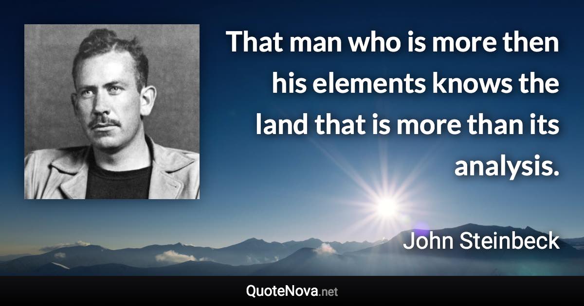 That man who is more then his elements knows the land that is more than its analysis. - John Steinbeck quote