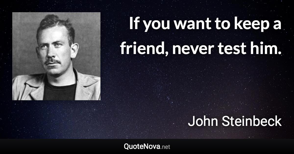 If you want to keep a friend, never test him. - John Steinbeck quote