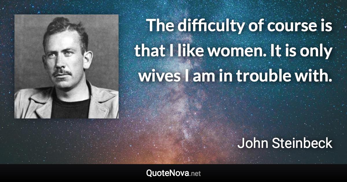 The difficulty of course is that I like women. It is only wives I am in trouble with. - John Steinbeck quote