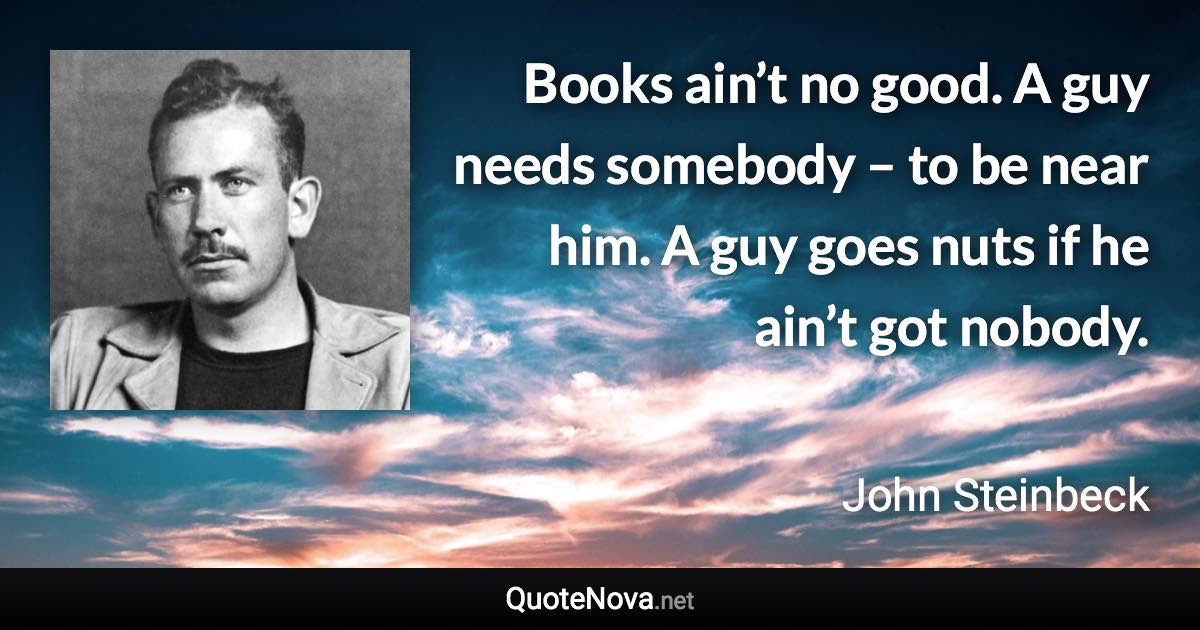 Books ain’t no good. A guy needs somebody – to be near him. A guy goes nuts if he ain’t got nobody. - John Steinbeck quote