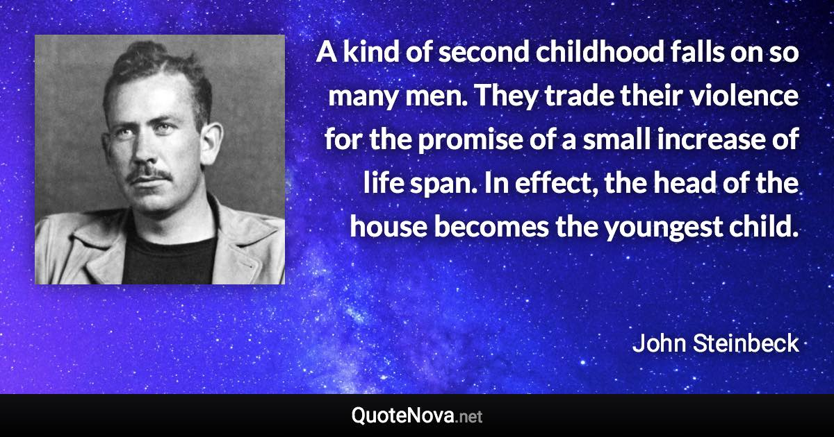 A kind of second childhood falls on so many men. They trade their violence for the promise of a small increase of life span. In effect, the head of the house becomes the youngest child. - John Steinbeck quote