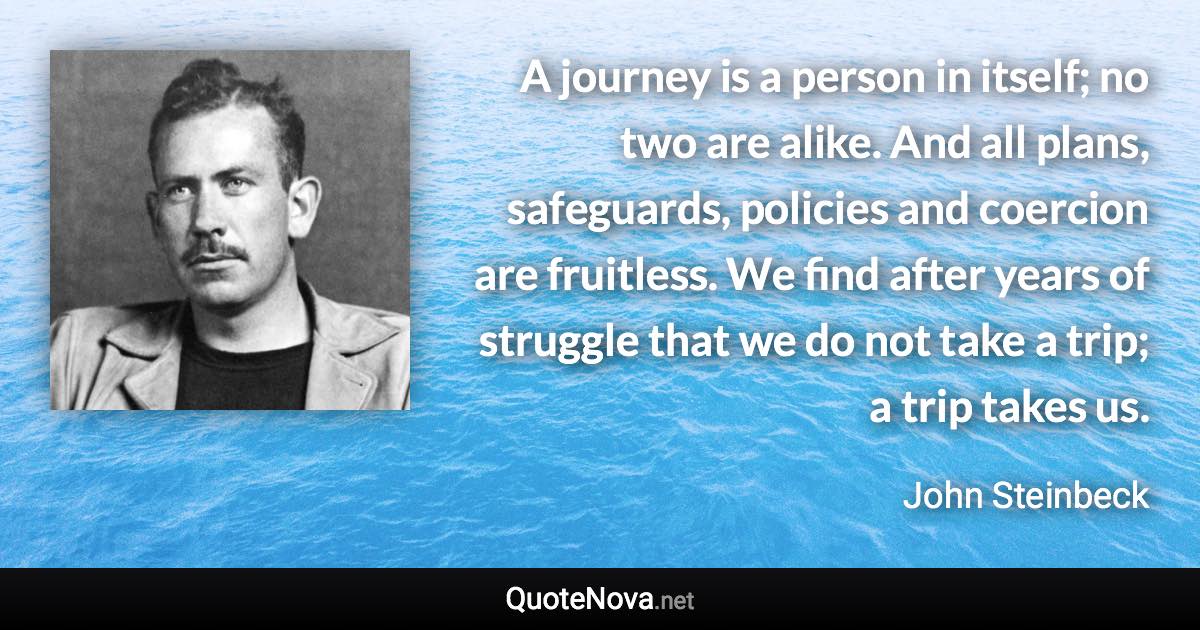 A journey is a person in itself; no two are alike. And all plans, safeguards, policies and coercion are fruitless. We find after years of struggle that we do not take a trip; a trip takes us. - John Steinbeck quote