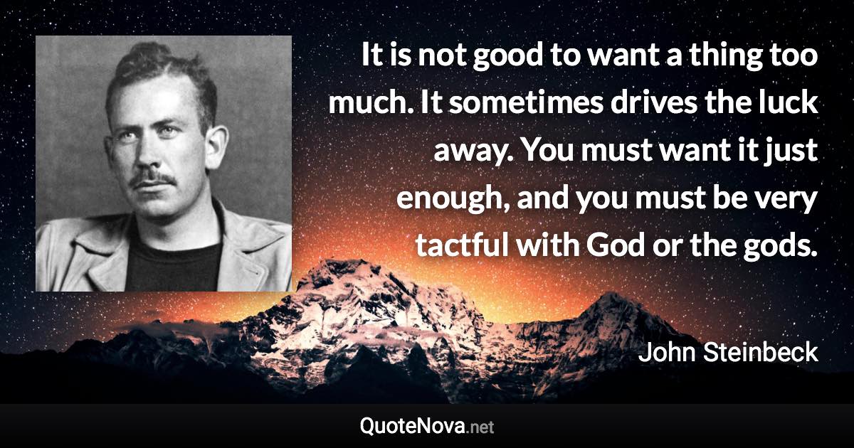 It is not good to want a thing too much. It sometimes drives the luck away. You must want it just enough, and you must be very tactful with God or the gods. - John Steinbeck quote