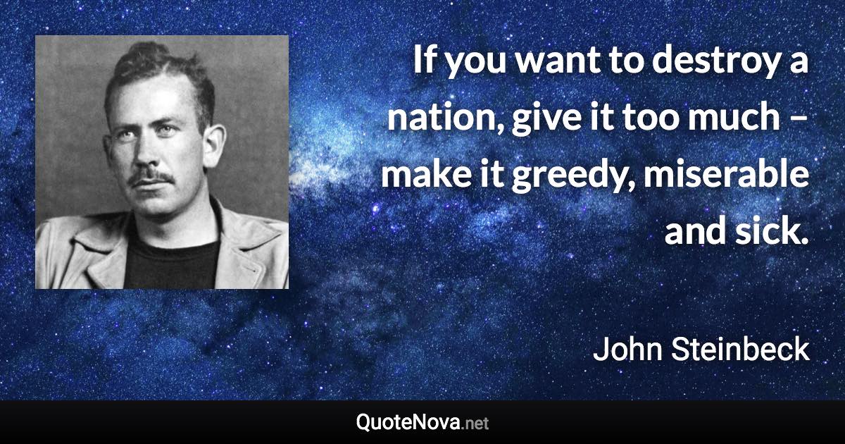 If you want to destroy a nation, give it too much – make it greedy, miserable and sick. - John Steinbeck quote