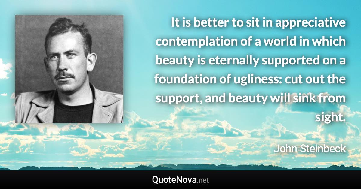 It is better to sit in appreciative contemplation of a world in which beauty is eternally supported on a foundation of ugliness: cut out the support, and beauty will sink from sight. - John Steinbeck quote