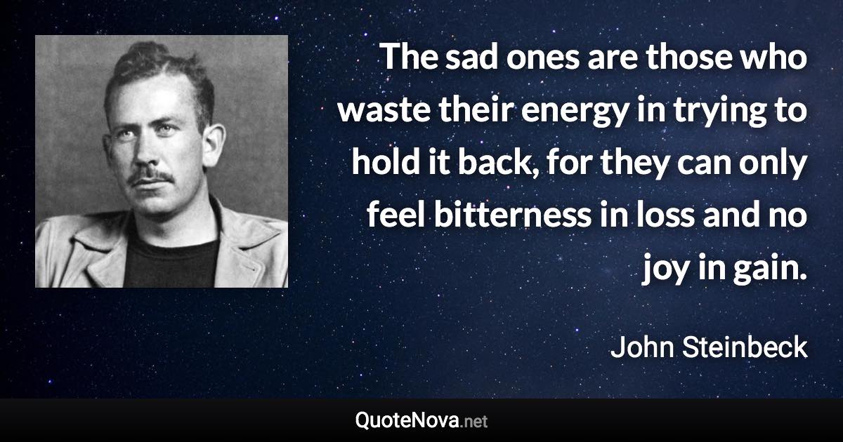 The sad ones are those who waste their energy in trying to hold it back, for they can only feel bitterness in loss and no joy in gain. - John Steinbeck quote