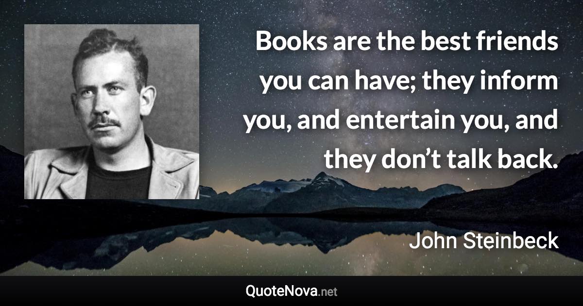 Books are the best friends you can have; they inform you, and entertain you, and they don’t talk back. - John Steinbeck quote