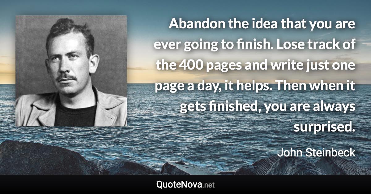 Abandon the idea that you are ever going to finish. Lose track of the 400 pages and write just one page a day, it helps. Then when it gets finished, you are always surprised. - John Steinbeck quote