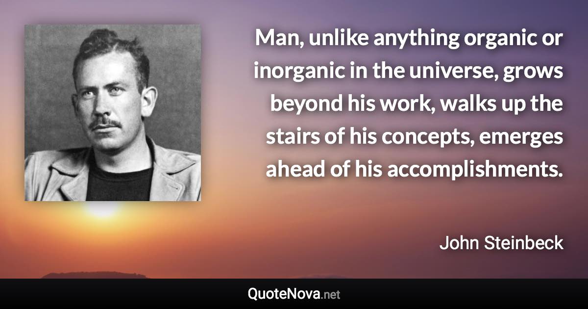 Man, unlike anything organic or inorganic in the universe, grows beyond his work, walks up the stairs of his concepts, emerges ahead of his accomplishments. - John Steinbeck quote