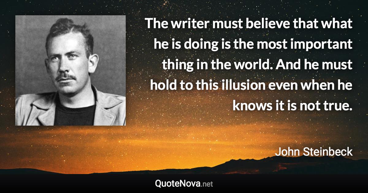 The writer must believe that what he is doing is the most important thing in the world. And he must hold to this illusion even when he knows it is not true. - John Steinbeck quote