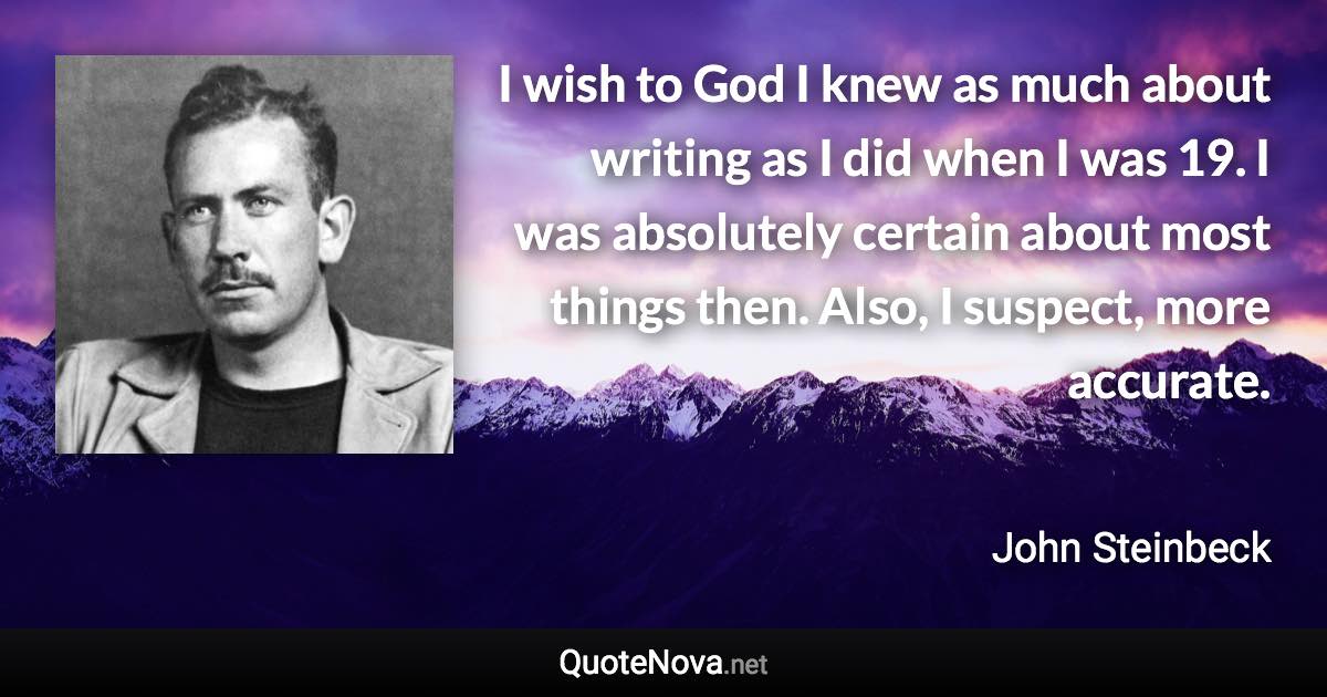 I wish to God I knew as much about writing as I did when I was 19. I was absolutely certain about most things then. Also, I suspect, more accurate. - John Steinbeck quote