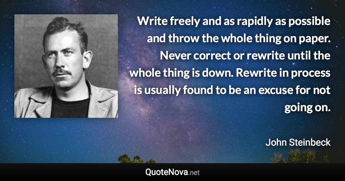 Write freely and as rapidly as possible and throw the whole thing on paper. Never correct or rewrite until the whole thing is down. Rewrite in process is usually found to be an excuse for not going on. - John Steinbeck quote