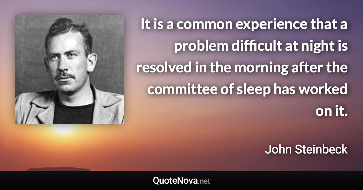 It is a common experience that a problem difficult at night is resolved in the morning after the committee of sleep has worked on it. - John Steinbeck quote