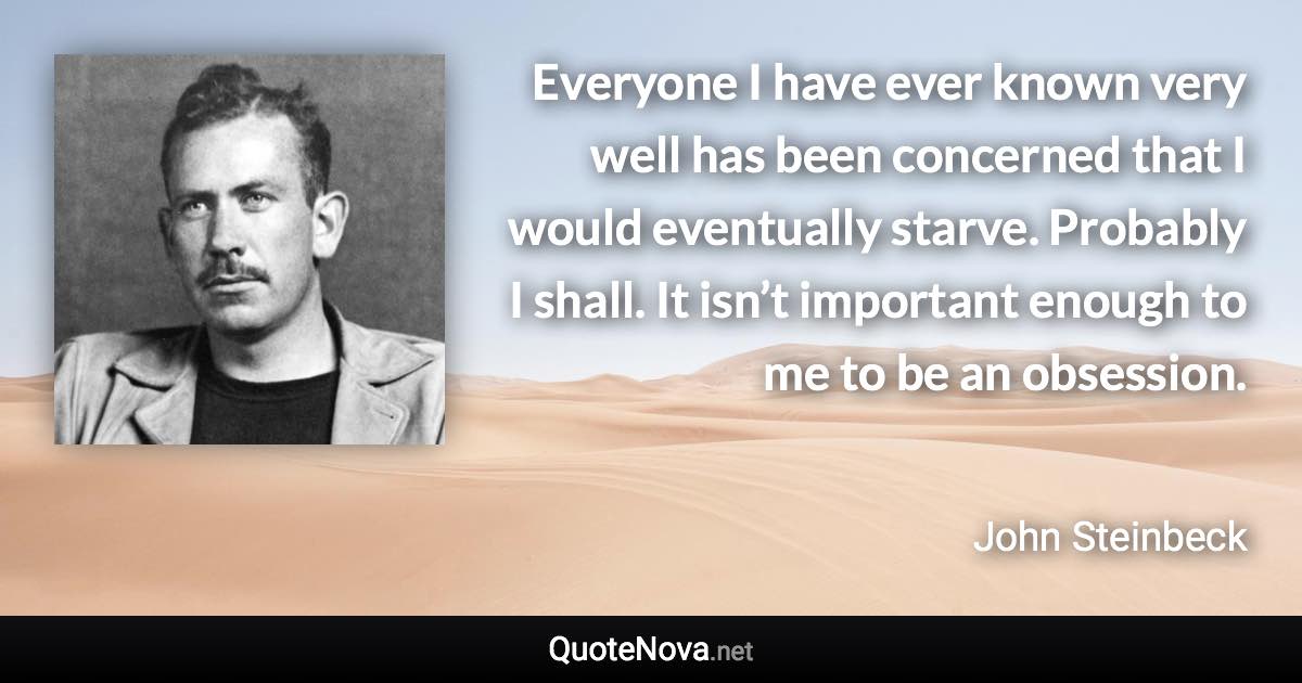 Everyone I have ever known very well has been concerned that I would eventually starve. Probably I shall. It isn’t important enough to me to be an obsession. - John Steinbeck quote