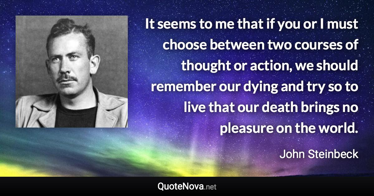 It seems to me that if you or I must choose between two courses of thought or action, we should remember our dying and try so to live that our death brings no pleasure on the world. - John Steinbeck quote