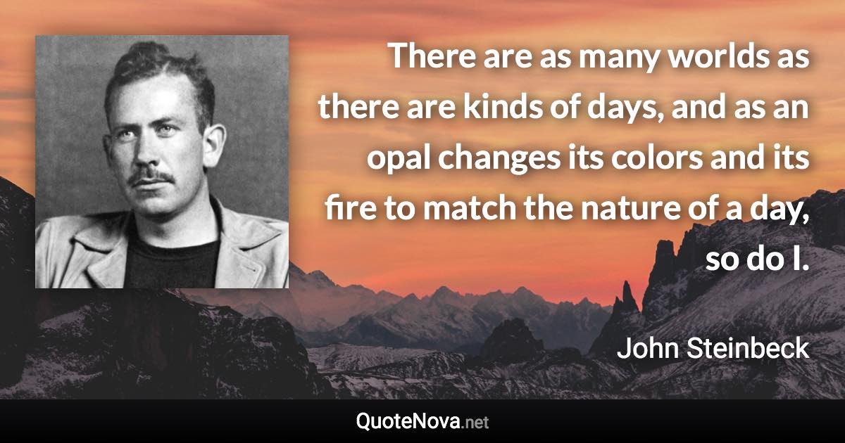 There are as many worlds as there are kinds of days, and as an opal changes its colors and its fire to match the nature of a day, so do I. - John Steinbeck quote