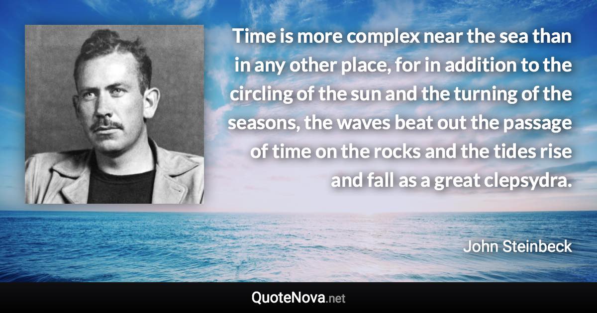 Time is more complex near the sea than in any other place, for in addition to the circling of the sun and the turning of the seasons, the waves beat out the passage of time on the rocks and the tides rise and fall as a great clepsydra. - John Steinbeck quote