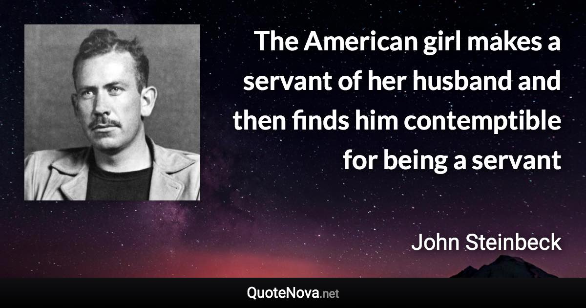 The American girl makes a servant of her husband and then finds him contemptible for being a servant - John Steinbeck quote