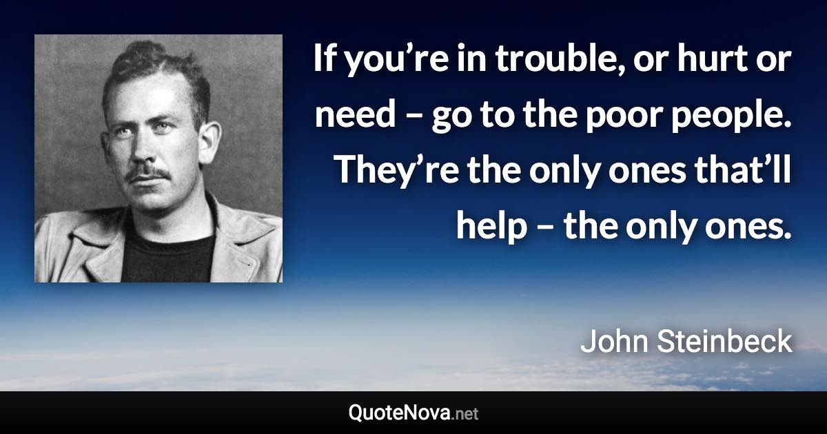 If you’re in trouble, or hurt or need – go to the poor people. They’re the only ones that’ll help – the only ones. - John Steinbeck quote