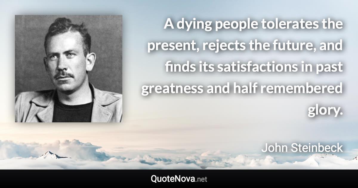 A dying people tolerates the present, rejects the future, and finds its satisfactions in past greatness and half remembered glory. - John Steinbeck quote