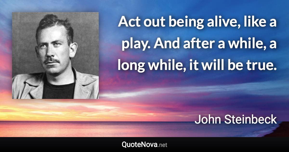 Act out being alive, like a play. And after a while, a long while, it will be true. - John Steinbeck quote