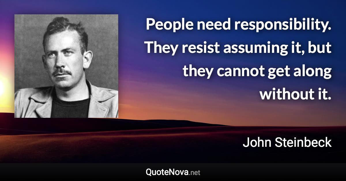 People need responsibility. They resist assuming it, but they cannot get along without it. - John Steinbeck quote