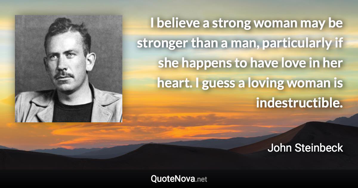 I believe a strong woman may be stronger than a man, particularly if she happens to have love in her heart. I guess a loving woman is indestructible. - John Steinbeck quote