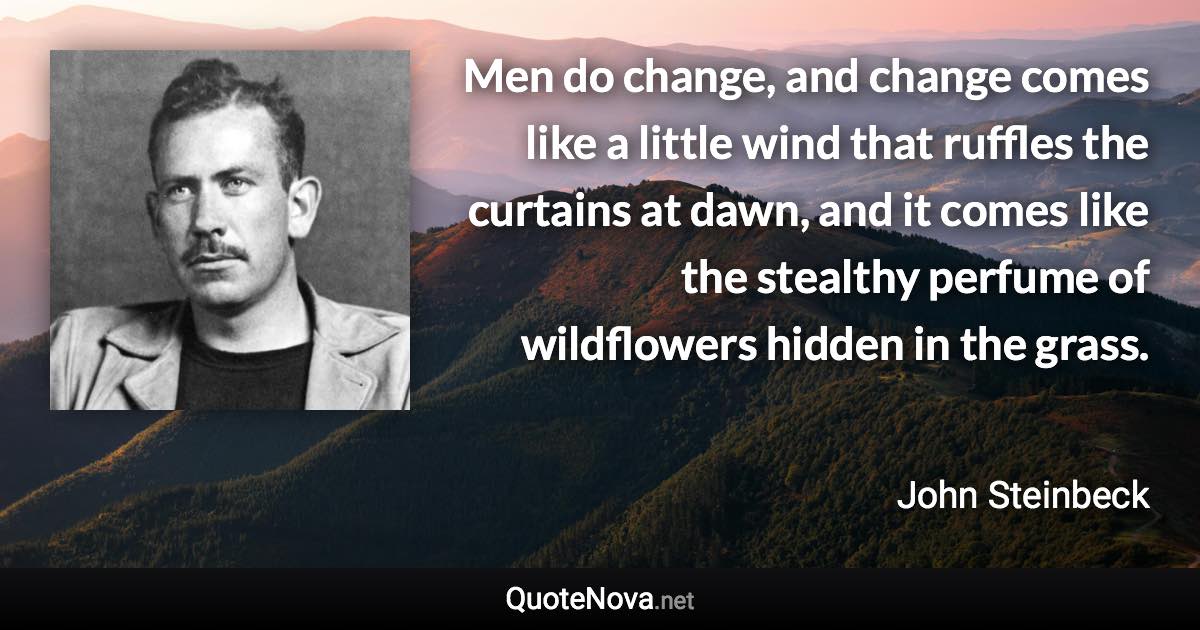 Men do change, and change comes like a little wind that ruffles the curtains at dawn, and it comes like the stealthy perfume of wildflowers hidden in the grass. - John Steinbeck quote