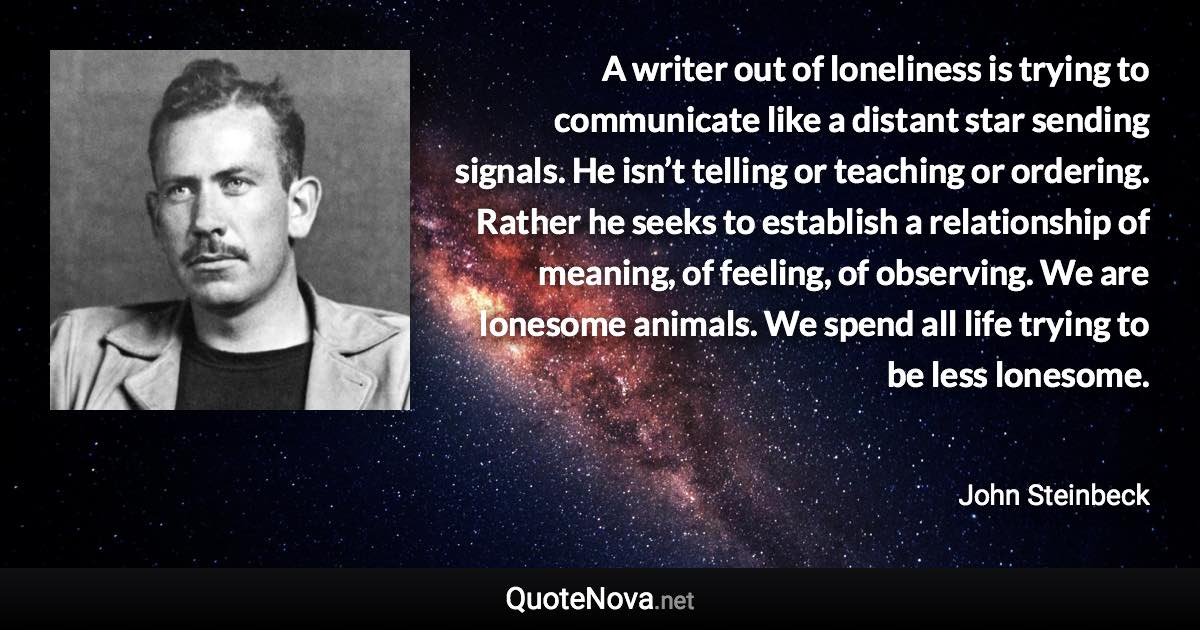 A writer out of loneliness is trying to communicate like a distant star sending signals. He isn’t telling or teaching or ordering. Rather he seeks to establish a relationship of meaning, of feeling, of observing. We are lonesome animals. We spend all life trying to be less lonesome. - John Steinbeck quote