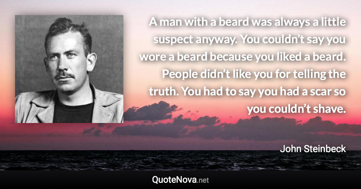 A man with a beard was always a little suspect anyway. You couldn’t say you wore a beard because you liked a beard. People didn’t like you for telling the truth. You had to say you had a scar so you couldn’t shave. - John Steinbeck quote