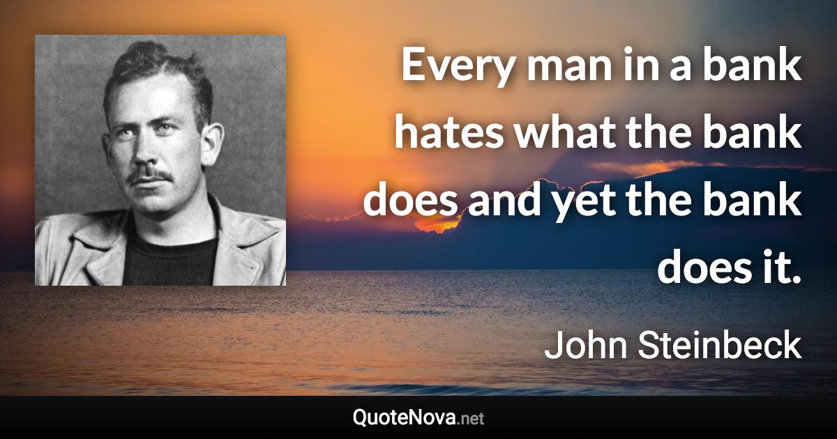 Every man in a bank hates what the bank does and yet the bank does it. - John Steinbeck quote