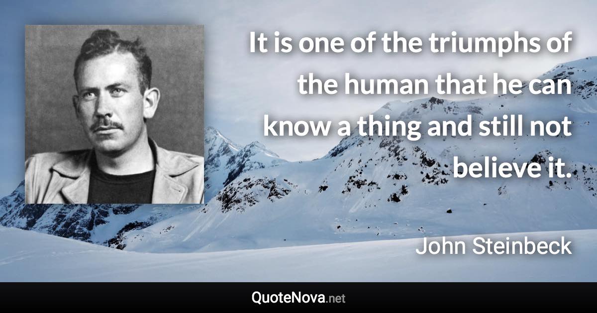 It is one of the triumphs of the human that he can know a thing and still not believe it. - John Steinbeck quote