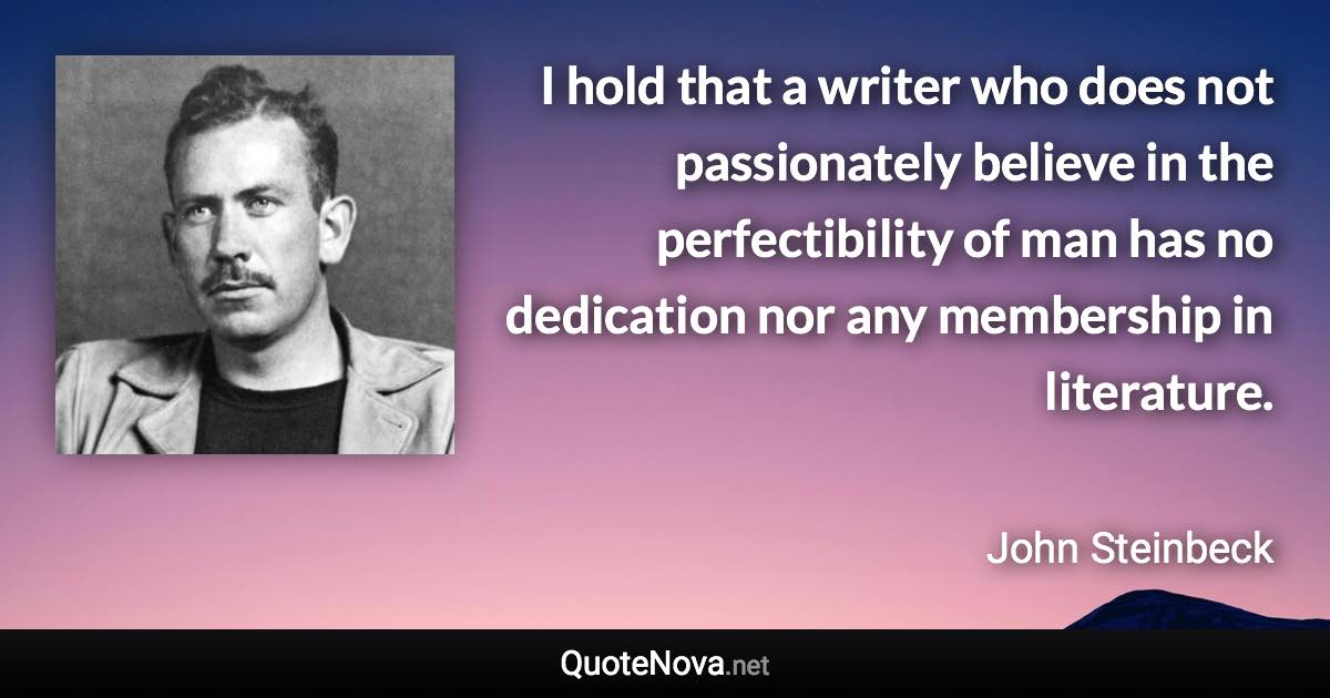 I hold that a writer who does not passionately believe in the perfectibility of man has no dedication nor any membership in literature. - John Steinbeck quote