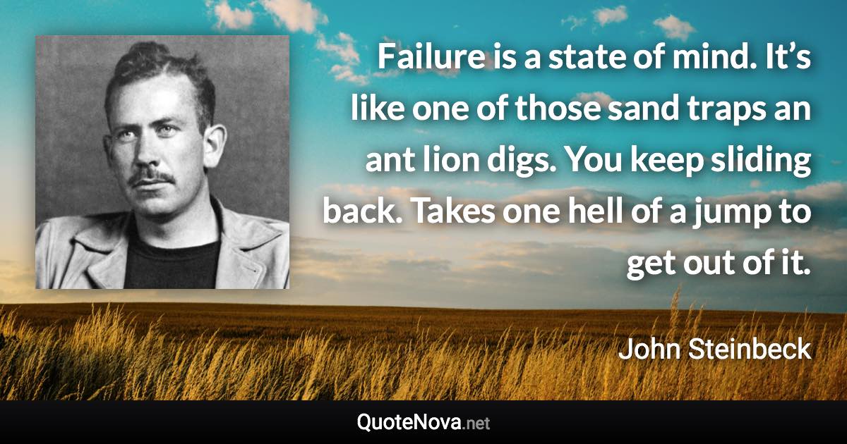 Failure is a state of mind. It’s like one of those sand traps an ant lion digs. You keep sliding back. Takes one hell of a jump to get out of it. - John Steinbeck quote