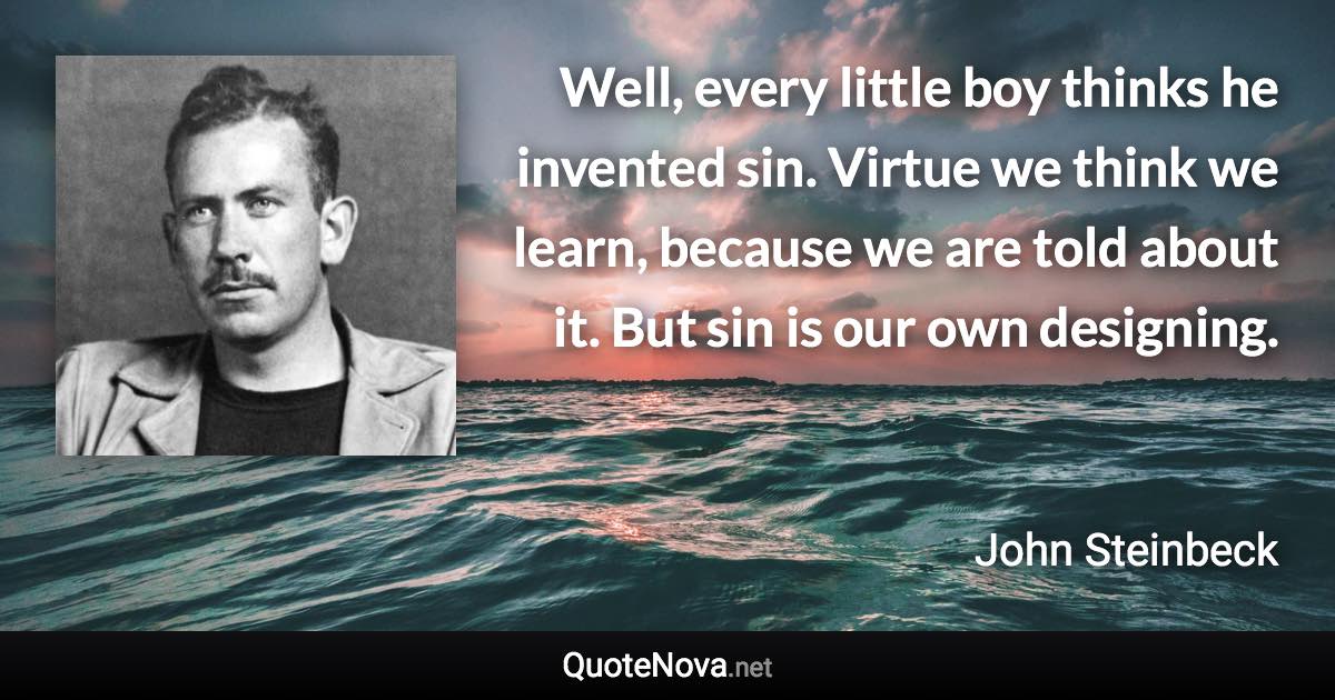 Well, every little boy thinks he invented sin. Virtue we think we learn, because we are told about it. But sin is our own designing. - John Steinbeck quote