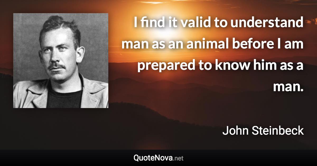 I find it valid to understand man as an animal before I am prepared to know him as a man. - John Steinbeck quote