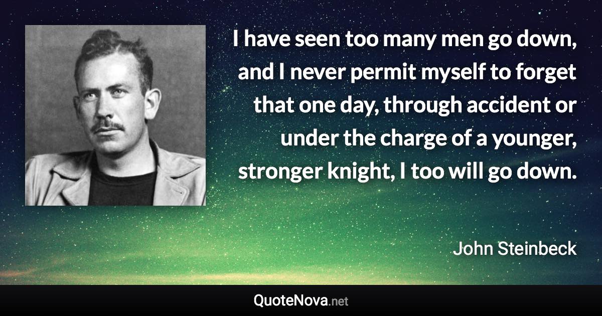 I have seen too many men go down, and I never permit myself to forget that one day, through accident or under the charge of a younger, stronger knight, I too will go down. - John Steinbeck quote