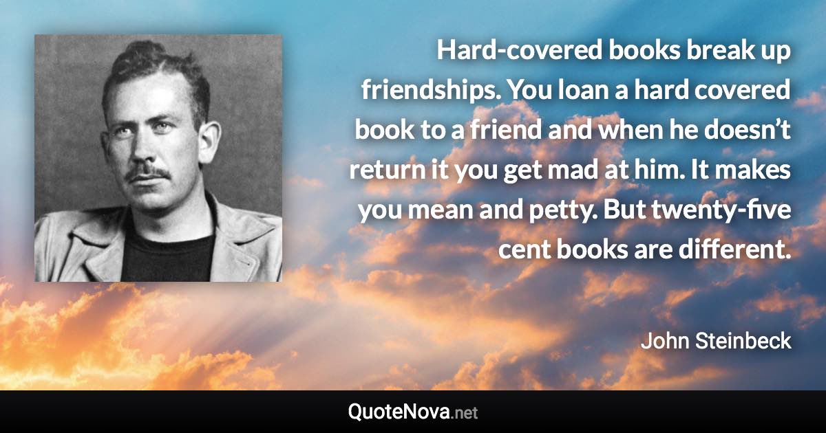 Hard-covered books break up friendships. You loan a hard covered book to a friend and when he doesn’t return it you get mad at him. It makes you mean and petty. But twenty-five cent books are different. - John Steinbeck quote