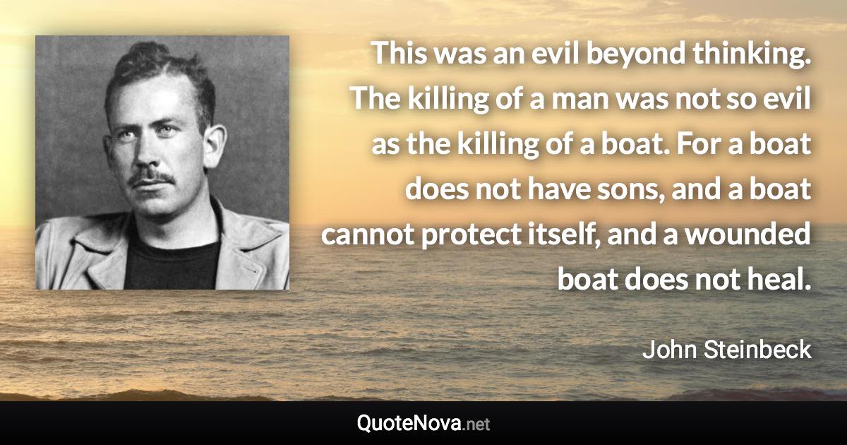 This was an evil beyond thinking. The killing of a man was not so evil as the killing of a boat. For a boat does not have sons, and a boat cannot protect itself, and a wounded boat does not heal. - John Steinbeck quote