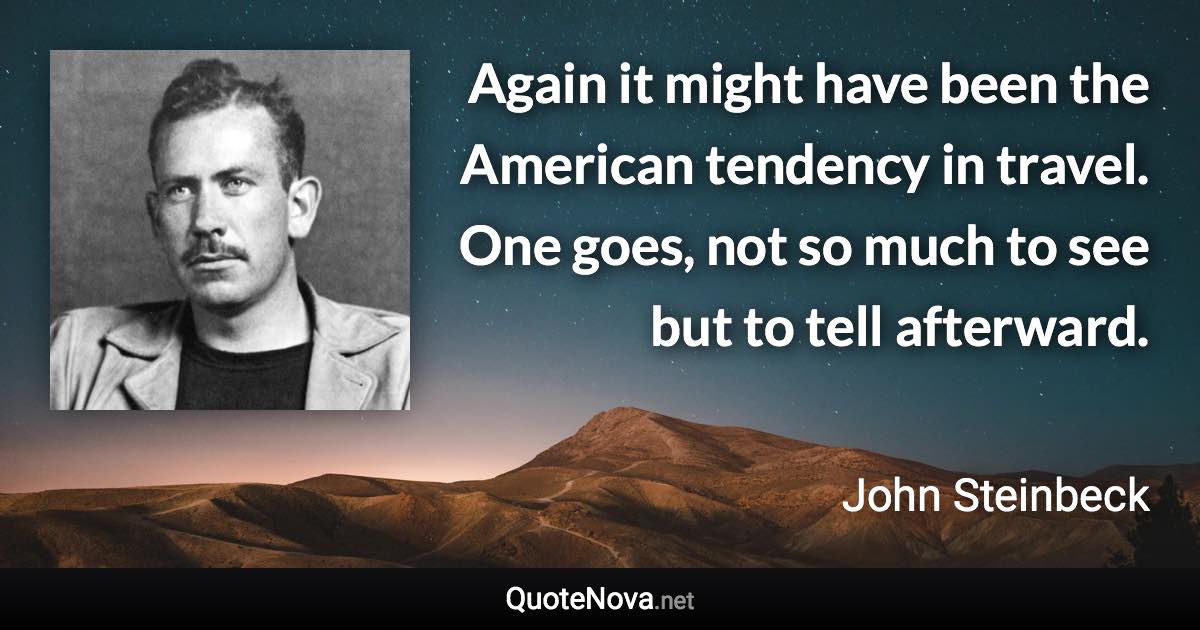 Again it might have been the American tendency in travel. One goes, not so much to see but to tell afterward. - John Steinbeck quote