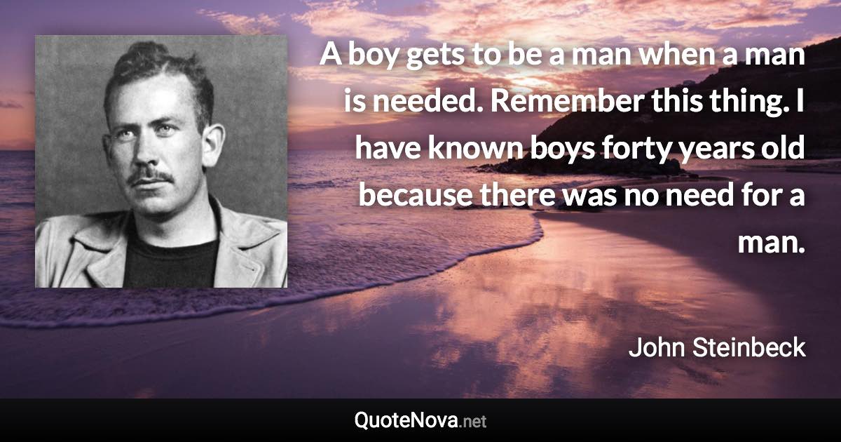 A boy gets to be a man when a man is needed. Remember this thing. I have known boys forty years old because there was no need for a man. - John Steinbeck quote