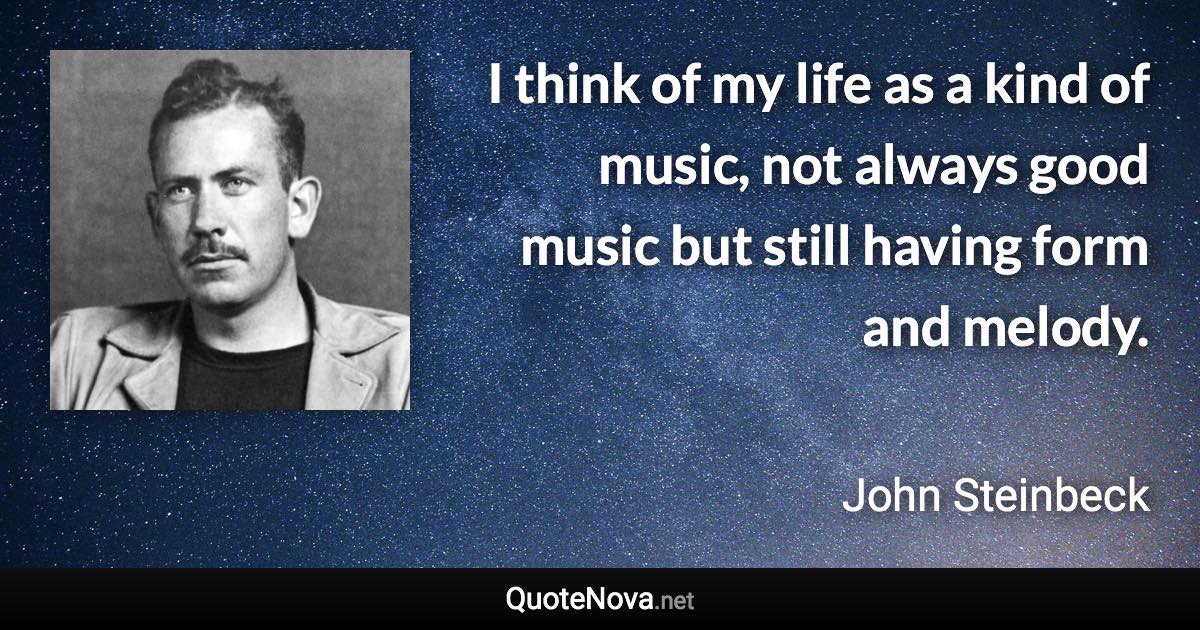 I think of my life as a kind of music, not always good music but still having form and melody. - John Steinbeck quote