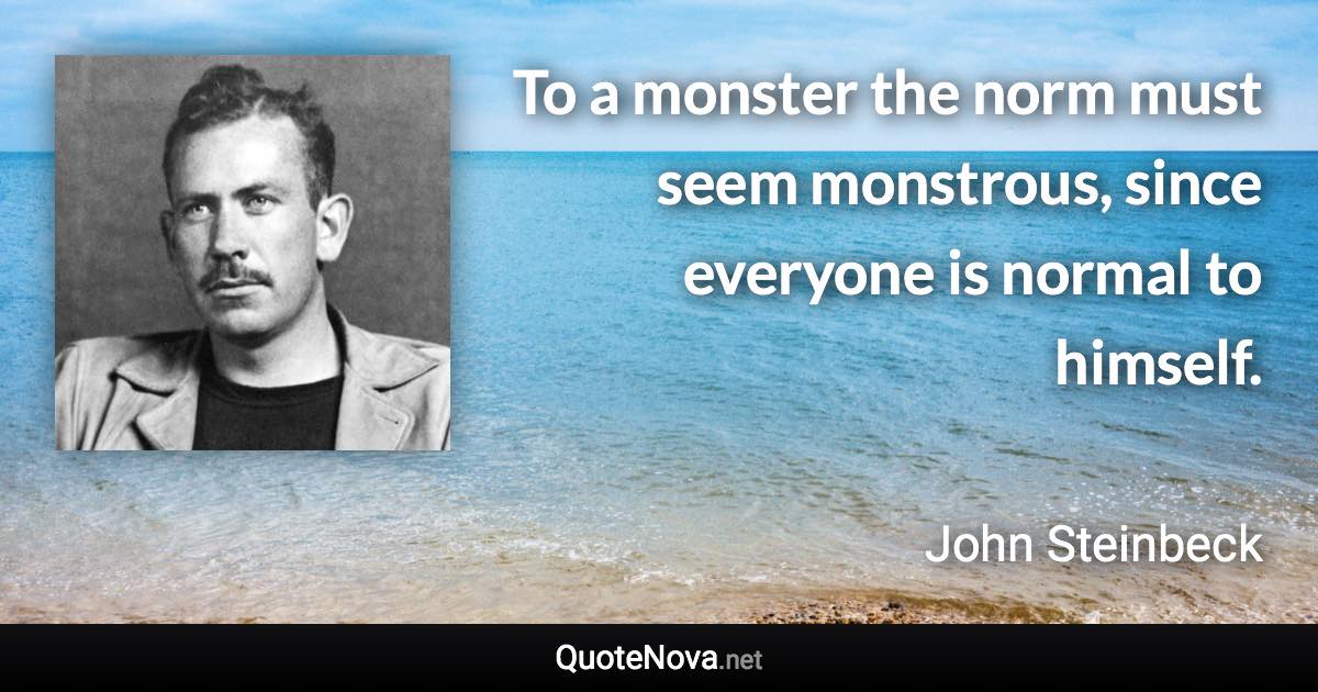 To a monster the norm must seem monstrous, since everyone is normal to himself. - John Steinbeck quote